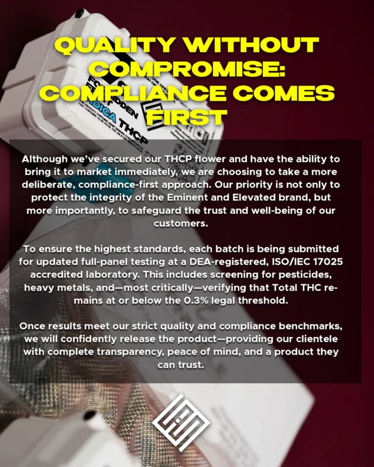 QUALITY OVER COMPROMISE: COMPLIANCE COMES FIRST.

Attention states that are going thru THCA-THCP transitions. We are prioritizing compliance first to mitigate any risk. More importantly, we want to make sure our standards will reflect your trust in our products. 
#StayElevated #LiveEminent
.
.
.
.
.
#eminentandelevated #eandeflower #compliance